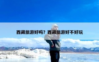 西藏旅游好吗？西藏旅游好不好玩