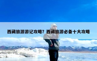 西藏旅游游记攻略？西藏旅游必备十大攻略