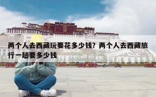 两个人去西藏玩要花多少钱？两个人去西藏旅行一趟要多少钱