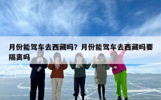 月份能驾车去西藏吗？月份能驾车去西藏吗要隔离吗