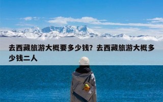 去西藏旅游大概要多少钱？去西藏旅游大概多少钱二人