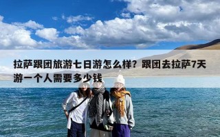 拉萨跟团旅游七日游怎么样？跟团去拉萨7天游一个人需要多少钱
