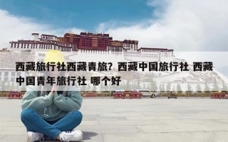 西藏旅行社西藏青旅？西藏中国旅行社 西藏中国青年旅行社 哪个好