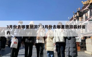 3月份去哪里旅游？3月份去哪里旅游最好省内