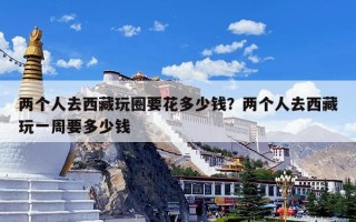 两个人去西藏玩圈要花多少钱？两个人去西藏玩一周要多少钱