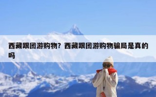 西藏跟团游购物？西藏跟团游购物骗局是真的吗