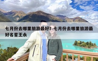 七月份去哪里旅游最好？七月份去哪里旅游最好名星王永