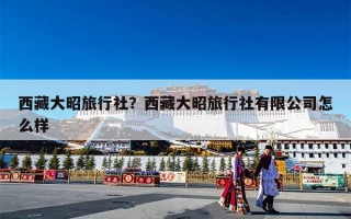 西藏大昭旅行社？西藏大昭旅行社有限公司怎么样