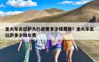 坐火车去拉萨大约需要多少钱费用？坐火车去拉萨多少钱车费