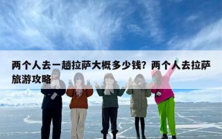 两个人去一趟拉萨大概多少钱？两个人去拉萨旅游攻略