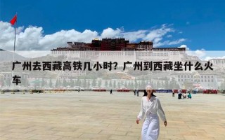 广州去西藏高铁几小时？广州到西藏坐什么火车
