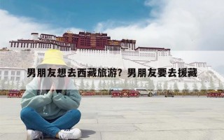 男朋友想去西藏旅游？男朋友要去援藏