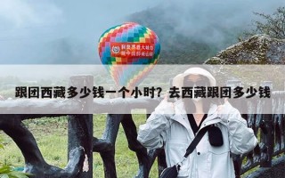 跟团西藏多少钱一个小时？去西藏跟团多少钱