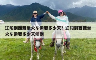 辽阳到西藏坐火车需要多少天？辽阳到西藏坐火车需要多少天能到