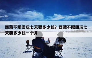 西藏不跟团玩七天要多少钱？西藏不跟团玩七天要多少钱一个月