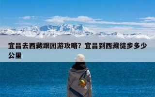 宜昌去西藏跟团游攻略？宜昌到西藏徒步多少公里