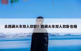 去西藏火车双人软卧？西藏火车双人软卧包厢