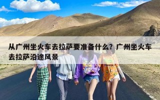 从广州坐火车去拉萨要准备什么？广州坐火车去拉萨沿途风景