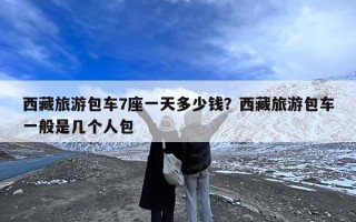西藏旅游包车7座一天多少钱？西藏旅游包车一般是几个人包
