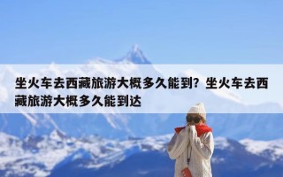 坐火车去西藏旅游大概多久能到？坐火车去西藏旅游大概多久能到达