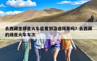 去西藏坐绿皮火车能看到沿途风景吗？去西藏的绿皮火车车次