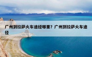 广州到拉萨火车途经哪里？广州到拉萨火车途径