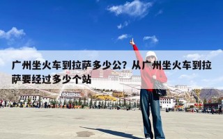 广州坐火车到拉萨多少公？从广州坐火车到拉萨要经过多少个站
