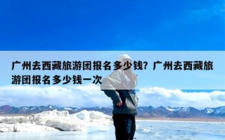 广州去西藏旅游团报名多少钱？广州去西藏旅游团报名多少钱一次
