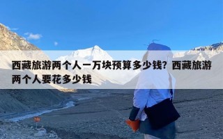 西藏旅游两个人一万块预算多少钱？西藏旅游两个人要花多少钱