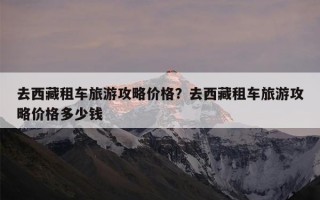 去西藏租车旅游攻略价格？去西藏租车旅游攻略价格多少钱