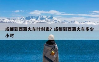 成都到西藏火车时刻表？成都到西藏火车多少小时