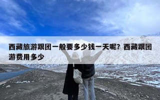 西藏旅游跟团一般要多少钱一天呢？西藏跟团游费用多少