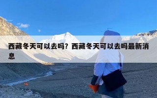 西藏冬天可以去吗？西藏冬天可以去吗最新消息