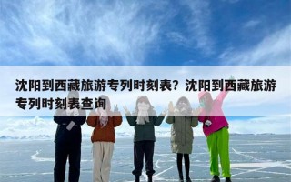 沈阳到西藏旅游专列时刻表？沈阳到西藏旅游专列时刻表查询