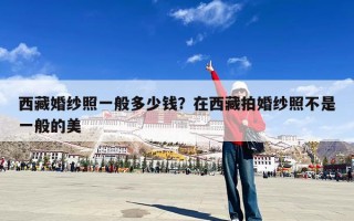 西藏婚纱照一般多少钱？在西藏拍婚纱照不是一般的美