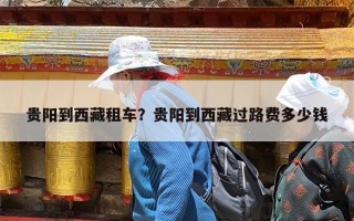 贵阳到西藏租车？贵阳到西藏过路费多少钱
