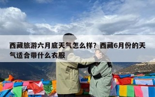 西藏旅游六月底天气怎么样？西藏6月份的天气适合带什么衣服