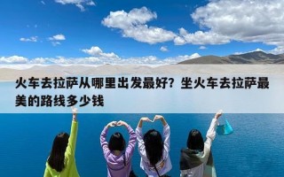 火车去拉萨从哪里出发最好？坐火车去拉萨最美的路线多少钱