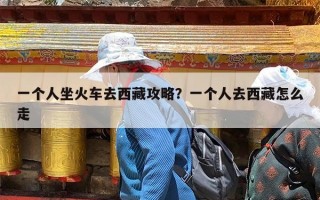 一个人坐火车去西藏攻略？一个人去西藏怎么走