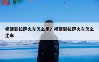 福建到拉萨火车怎么坐？福建到拉萨火车怎么坐车