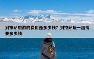 到拉萨旅游的费用是多少钱？到拉萨玩一趟需要多少钱