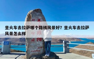 坐火车去拉萨哪个路线风景好？坐火车去拉萨风景怎么样