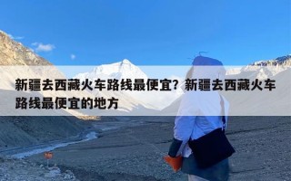 新疆去西藏火车路线最便宜？新疆去西藏火车路线最便宜的地方