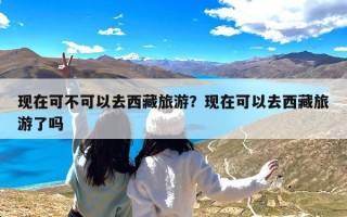 现在可不可以去西藏旅游？现在可以去西藏旅游了吗