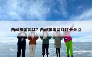 西藏旅游网红？西藏旅游网红打卡景点