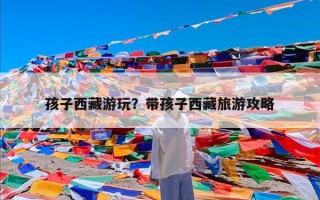 孩子西藏游玩？带孩子西藏旅游攻略