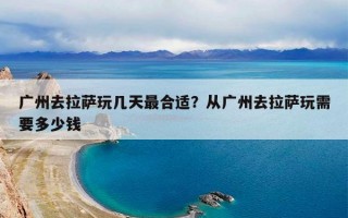 广州去拉萨玩几天最合适？从广州去拉萨玩需要多少钱