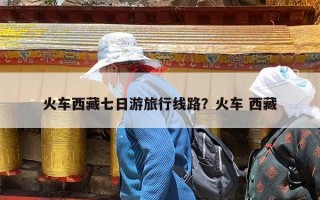 火车西藏七日游旅行线路？火车 西藏