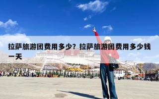 拉萨旅游团费用多少？拉萨旅游团费用多少钱一天