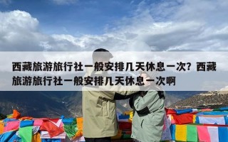 西藏旅游旅行社一般安排几天休息一次？西藏旅游旅行社一般安排几天休息一次啊